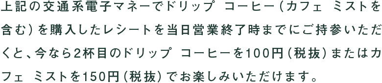 上記の交通系電子マネーでドリップ コーヒー(カフェ ミストを含む)を購入したレシートを当日営業終了時までにご持参いただくと、今なら2杯目のドリップ コーヒーを100円(税抜)またはカフェ ミストを150円(税抜)でお楽しみいただけます。