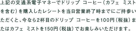 上記の交通系電子マネーでドリップ コーヒー(カフェ ミストを含む)を購入したレシートを当日営業終了時までにご持参いただくと、今なら2杯目のドリップ コーヒーを100円(税抜)またはカフェ ミストを150円(税抜)でお楽しみいただけます。