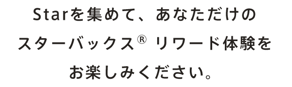 Starを集めて、あなただけのスターバックス®︎ リワード体験をお楽しみください。